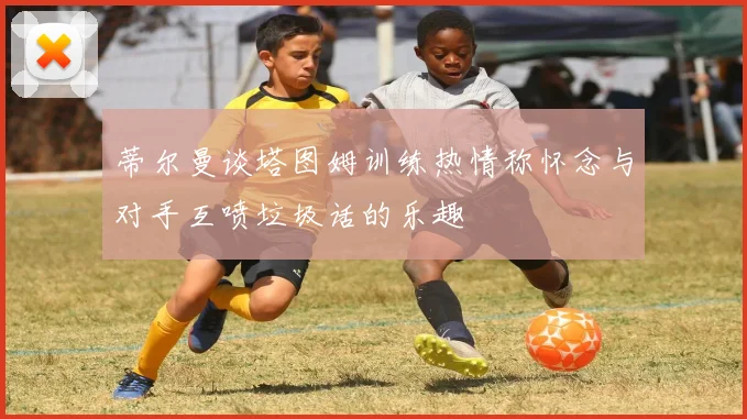 蒂尔曼谈塔图姆训练热情称怀念与对手互喷垃圾话的乐趣