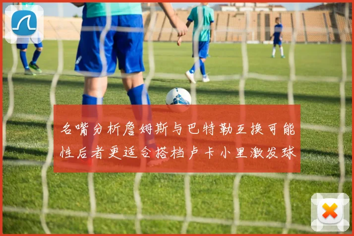 名嘴分析詹姆斯与巴特勒互换可能性后者更适合搭档卢卡小里激发球队激情