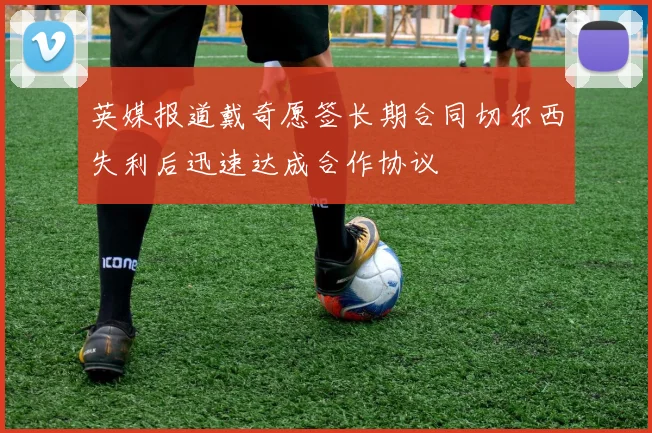 英媒报道戴奇愿签长期合同切尔西失利后迅速达成合作协议