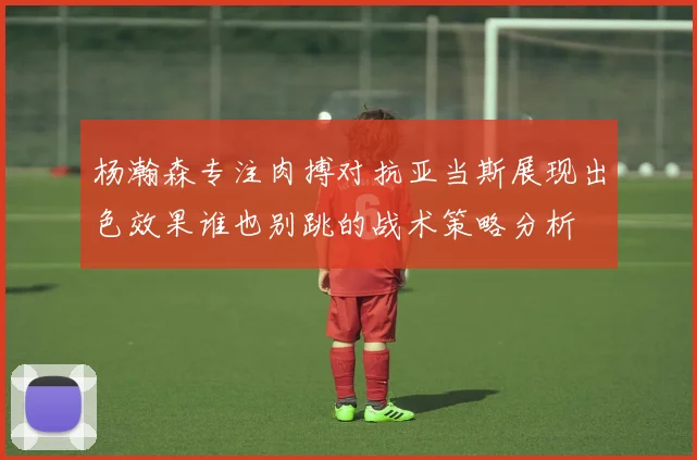 杨瀚森专注肉搏对抗亚当斯展现出色效果谁也别跳的战术策略分析