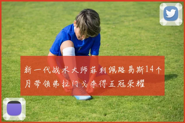 新一代战术大师菲利佩路易斯14个月带领弗拉门戈夺得五冠荣耀