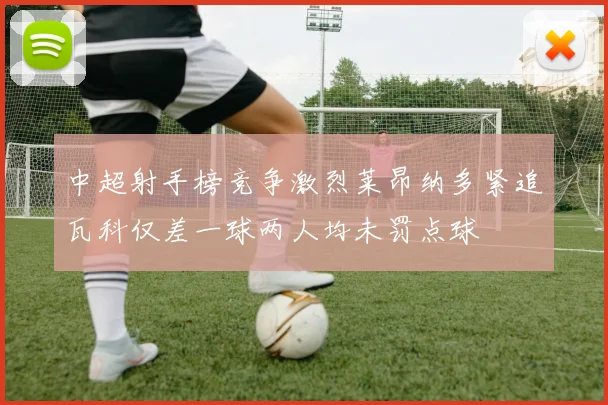 中超射手榜竞争激烈莱昂纳多紧追瓦科仅差一球两人均未罚点球
