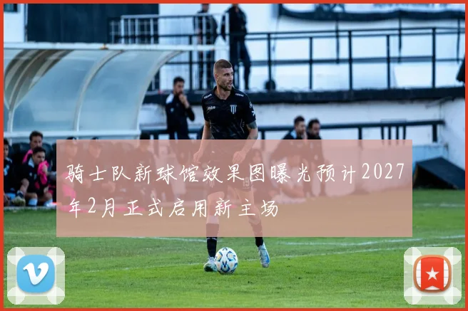 骑士队新球馆效果图曝光预计2027年2月正式启用新主场