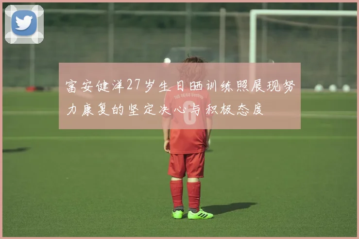 富安健洋27岁生日晒训练照展现努力康复的坚定决心与积极态度