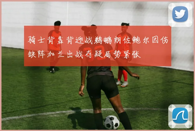 骑士背靠背迎战鹈鹕朗佐鲍尔因伤缺阵加兰出战存疑局势紧张