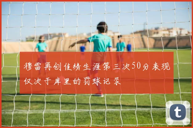 穆雷再创佳绩生涯第三次50分表现仅次于库里的罚球记录