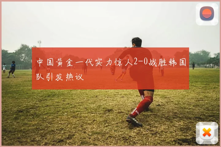 中国黄金一代实力惊人2-0战胜韩国队引发热议