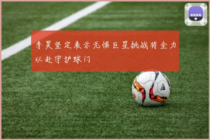 李昊坚定表示无惧巨星挑战将全力以赴守护球门