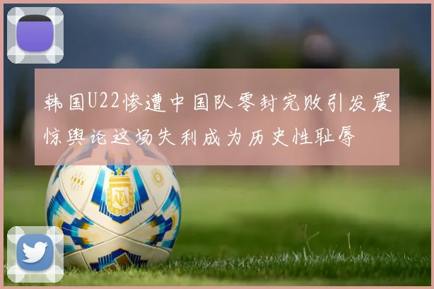 韩国U22惨遭中国队零封完败引发震惊舆论这场失利成为历史性耻辱