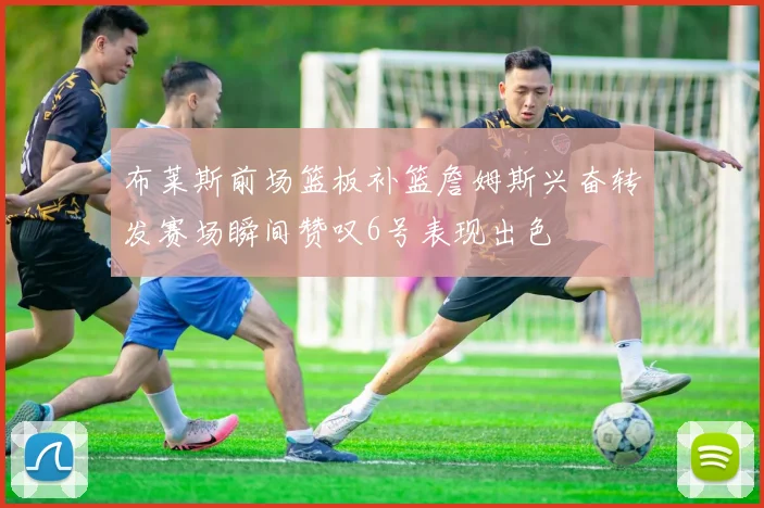 布莱斯前场篮板补篮詹姆斯兴奋转发赛场瞬间赞叹6号表现出色