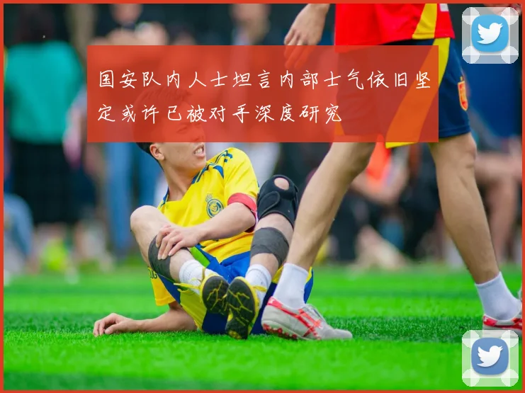 国安队内人士坦言内部士气依旧坚定或许已被对手深度研究