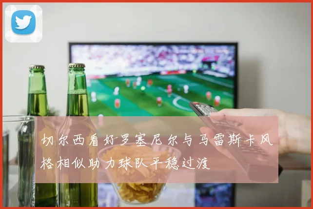切尔西看好罗塞尼尔与马雷斯卡风格相似助力球队平稳过渡