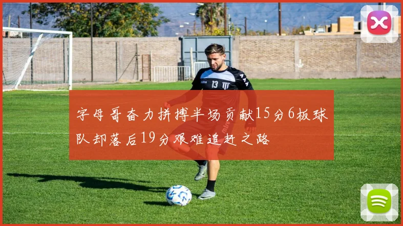 字母哥奋力拼搏半场贡献15分6板球队却落后19分艰难追赶之路