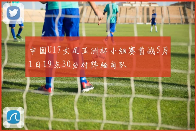 中国U17女足亚洲杯小组赛首战5月1日19点30分对阵缅甸队