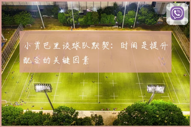 小贾巴里谈球队默契：时间是提升配合的关键因素